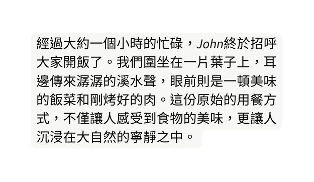 經過大約一個小時的忙碌 John終於招呼大家開飯了 我們圍坐在一片葉子上 耳邊傳來潺潺的溪水聲 眼前則是一頓美味的飯菜和剛烤好的肉 這份原始的用餐方式 不僅讓人感受到食物的美味 更讓人沉浸在大自然的寧靜之中