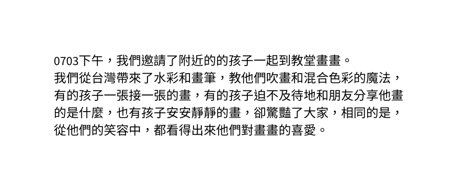 0703下午 我們邀請了附近的的孩子一起到教堂畫畫 我們從台灣帶來了水彩和畫筆 教他們吹畫和混合色彩的魔法 有的孩子一張接一張的畫 有的孩子迫不及待地和朋友分享他畫的是什麼 也有孩子安安靜靜的畫 卻驚豔了大家 相同的是 從他們的笑容中 都看得出來他們對畫畫的喜愛