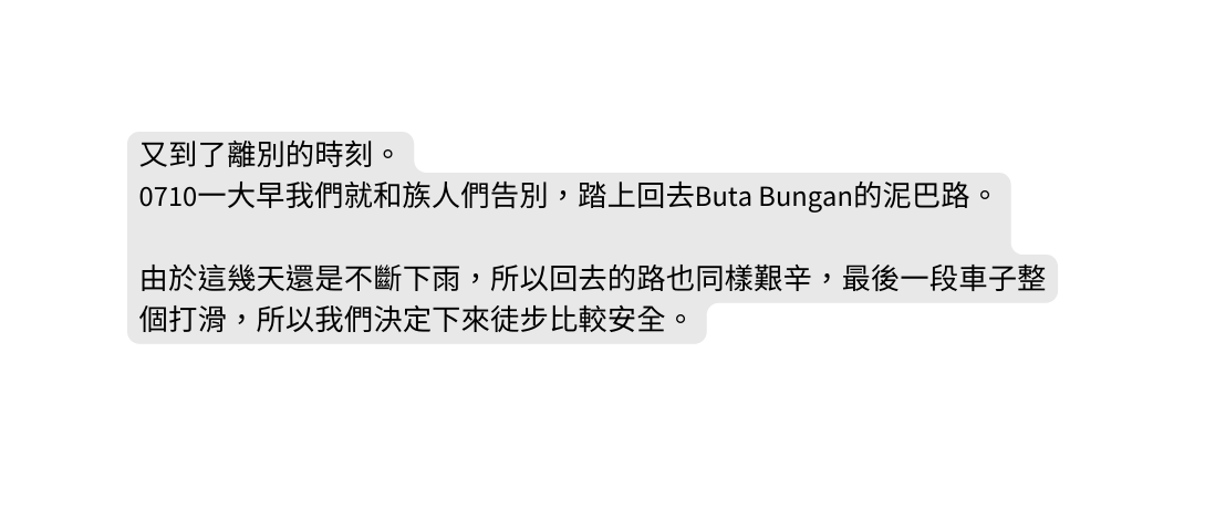 又到了離別的時刻 0710一大早我們就和族人們告別 踏上回去Buta Bungan的泥巴路 由於這幾天還是不斷下雨 所以回去的路也同樣艱辛 最後一段車子整個打滑 所以我們決定下來徒步比較安全