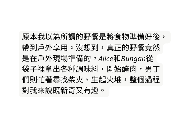 原本我以為所謂的野餐是將食物準備好後 帶到戶外享用 沒想到 真正的野餐竟然 是在戶外現場準備的 Alice和Bungan從 袋子裡拿出各種調味料 開始醃肉 男丁 們則忙著尋找柴火 生起火堆 整個過程 對我來說既新奇又有趣